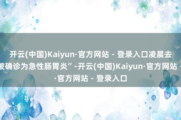 开云(中国)Kaiyun·官方网站 - 登录入口凌晨去病院查验被确诊为急性肠胃炎”-开云(中国)Kaiyun·官方网站 - 登录入口