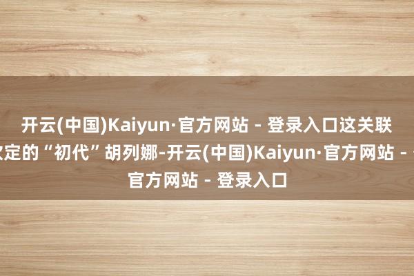 开云(中国)Kaiyun·官方网站 - 登录入口这关联词官方钦定的“初代”胡列娜-开云(中国)Kaiyun·官方网站 - 登录入口