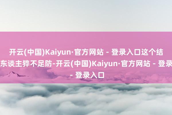 开云(中国)Kaiyun·官方网站 - 登录入口这个结局让东谈主猝不足防-开云(中国)Kaiyun·官方网站 - 登录入口