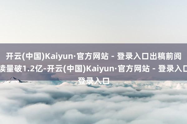 开云(中国)Kaiyun·官方网站 - 登录入口出稿前阅读量破1.2亿-开云(中国)Kaiyun·官方网站 - 登录入口