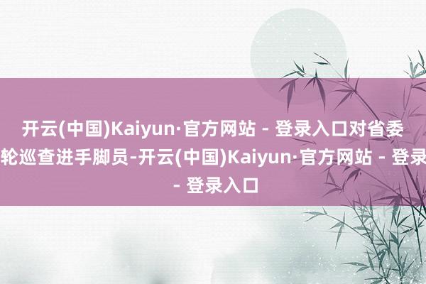 开云(中国)Kaiyun·官方网站 - 登录入口对省委第六轮巡查进手脚员-开云(中国)Kaiyun·官方网站 - 登录入口