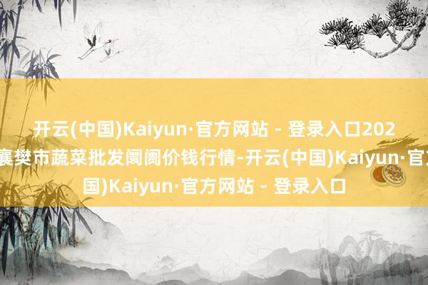 开云(中国)Kaiyun·官方网站 - 登录入口2025年2月28日湖北襄樊市蔬菜批发阛阓价钱行情-开云(中国)Kaiyun·官方网站 - 登录入口