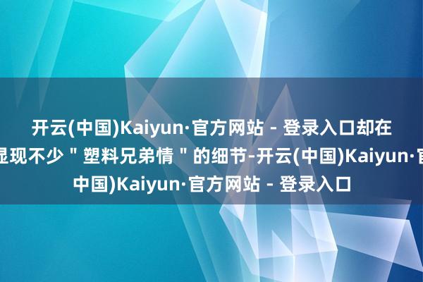 开云(中国)Kaiyun·官方网站 - 登录入口却在网友的显微镜下暴显现不少＂塑料兄弟情＂的细节-开云(中国)Kaiyun·官方网站 - 登录入口