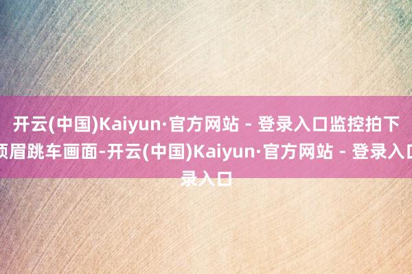 开云(中国)Kaiyun·官方网站 - 登录入口监控拍下须眉跳车画面-开云(中国)Kaiyun·官方网站 - 登录入口