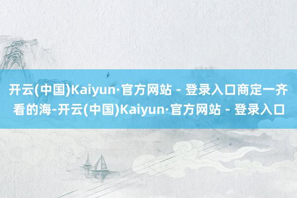 开云(中国)Kaiyun·官方网站 - 登录入口商定一齐看的海-开云(中国)Kaiyun·官方网站 - 登录入口