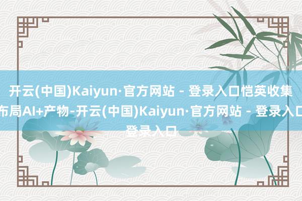 开云(中国)Kaiyun·官方网站 - 登录入口恺英收集布局AI+产物-开云(中国)Kaiyun·官方网站 - 登录入口