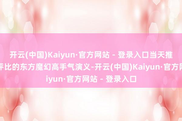 开云(中国)Kaiyun·官方网站 - 登录入口当天推选：三本读者评比的东方魔幻高手气演义-开云(中国)Kaiyun·官方网站 - 登录入口