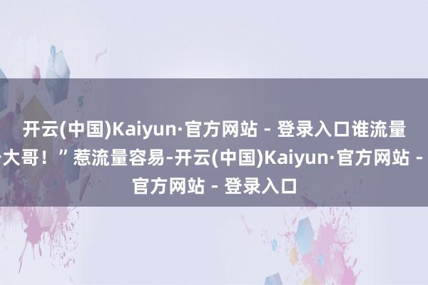 开云(中国)Kaiyun·官方网站 - 登录入口谁流量高谁等于大哥！”惹流量容易-开云(中国)Kaiyun·官方网站 - 登录入口