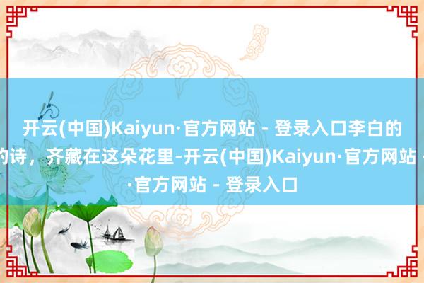 开云(中国)Kaiyun·官方网站 - 登录入口李白的梦，王维的诗，齐藏在这朵花里-开云(中国)Kaiyun·官方网站 - 登录入口