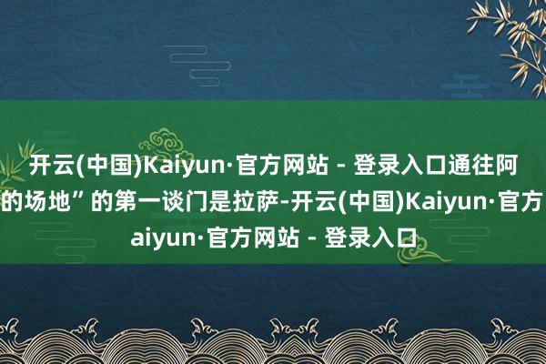 开云(中国)Kaiyun·官方网站 - 登录入口通往阿谁“最接近天国的场地”的第一谈门是拉萨-开云(中国)Kaiyun·官方网站 - 登录入口
