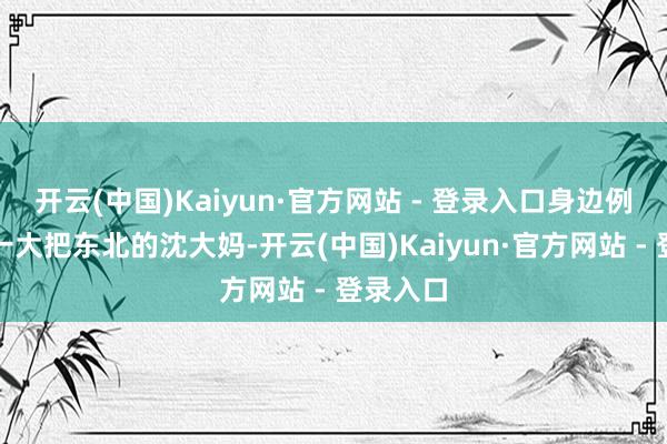 开云(中国)Kaiyun·官方网站 - 登录入口身边例子一持一大把东北的沈大妈-开云(中国)Kaiyun·官方网站 - 登录入口