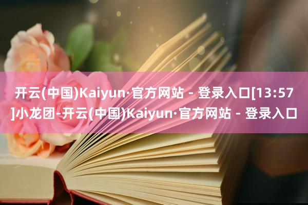 开云(中国)Kaiyun·官方网站 - 登录入口[13:57]小龙团-开云(中国)Kaiyun·官方网站 - 登录入口