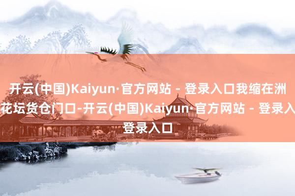 开云(中国)Kaiyun·官方网站 - 登录入口我缩在洲海花坛货仓门口-开云(中国)Kaiyun·官方网站 - 登录入口