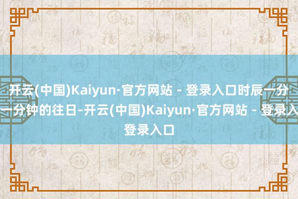 开云(中国)Kaiyun·官方网站 - 登录入口时辰一分钟一分钟的往日-开云(中国)Kaiyun·官方网站 - 登录入口