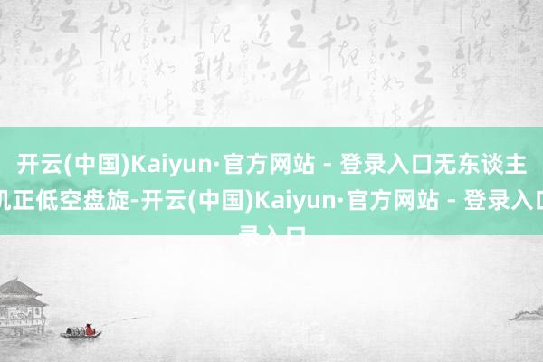 开云(中国)Kaiyun·官方网站 - 登录入口无东谈主机正低空盘旋-开云(中国)Kaiyun·官方网站 - 登录入口