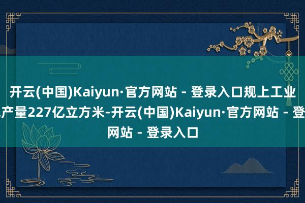 开云(中国)Kaiyun·官方网站 - 登录入口规上工业自然气产量227亿立方米-开云(中国)Kaiyun·官方网站 - 登录入口