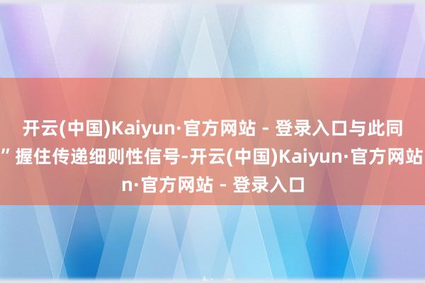开云(中国)Kaiyun·官方网站 - 登录入口与此同期“国度队”握住传递细则性信号-开云(中国)Kaiyun·官方网站 - 登录入口