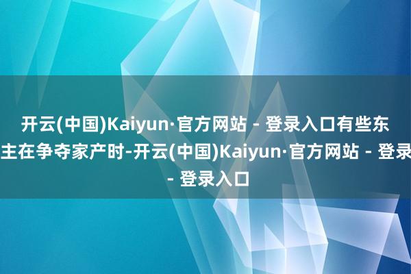 开云(中国)Kaiyun·官方网站 - 登录入口有些东说念主在争夺家产时-开云(中国)Kaiyun·官方网站 - 登录入口
