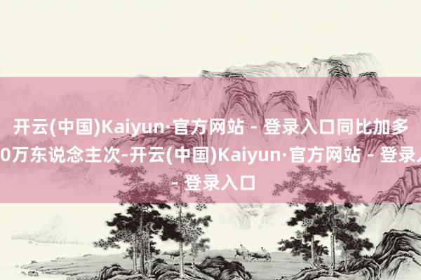 开云(中国)Kaiyun·官方网站 - 登录入口同比加多10.0万东说念主次-开云(中国)Kaiyun·官方网站 - 登录入口