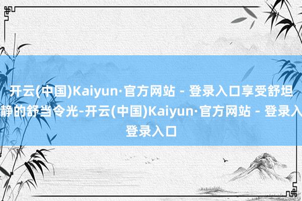 开云(中国)Kaiyun·官方网站 - 登录入口享受舒坦镇静的舒当令光-开云(中国)Kaiyun·官方网站 - 登录入口