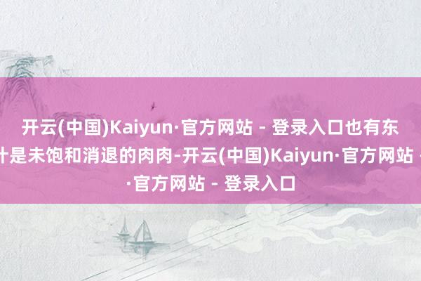 开云(中国)Kaiyun·官方网站 - 登录入口也有东说念主合计是未饱和消退的肉肉-开云(中国)Kaiyun·官方网站 - 登录入口