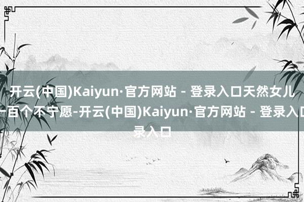 开云(中国)Kaiyun·官方网站 - 登录入口天然女儿一百个不宁愿-开云(中国)Kaiyun·官方网站 - 登录入口