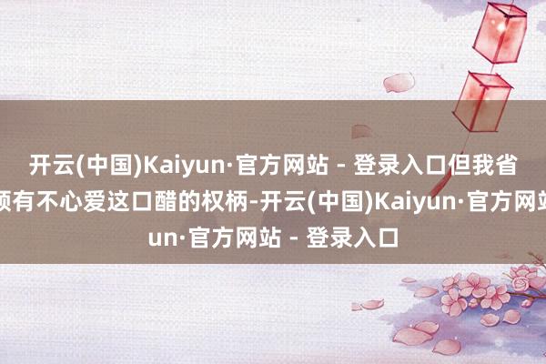开云(中国)Kaiyun·官方网站 - 登录入口但我省略情我是否领有不心爱这口醋的权柄-开云(中国)Kaiyun·官方网站 - 登录入口