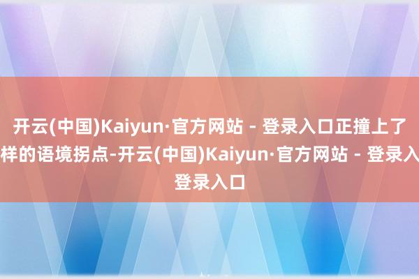 开云(中国)Kaiyun·官方网站 - 登录入口正撞上了这样的语境拐点-开云(中国)Kaiyun·官方网站 - 登录入口