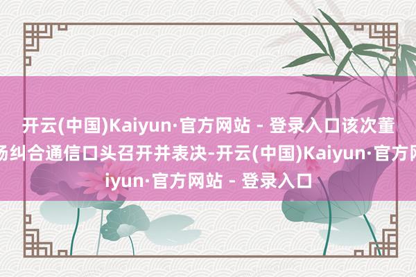 开云(中国)Kaiyun·官方网站 - 登录入口该次董事会会议以现场纠合通信口头召开并表决-开云(中国)Kaiyun·官方网站 - 登录入口