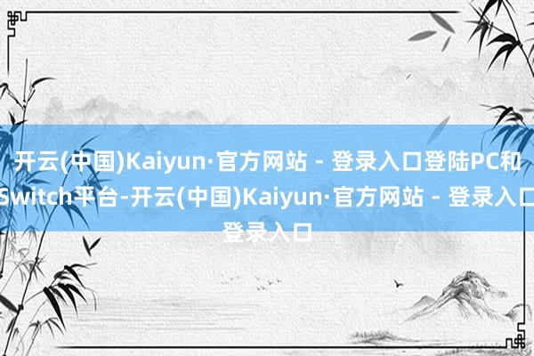 开云(中国)Kaiyun·官方网站 - 登录入口登陆PC和Switch平台-开云(中国)Kaiyun·官方网站 - 登录入口