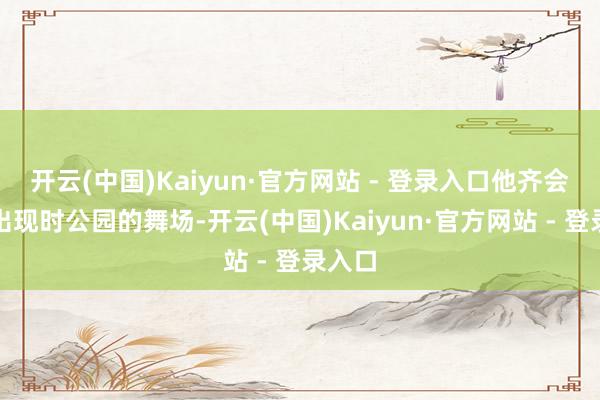 开云(中国)Kaiyun·官方网站 - 登录入口他齐会准时出现时公园的舞场-开云(中国)Kaiyun·官方网站 - 登录入口