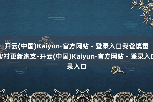 开云(中国)Kaiyun·官方网站 - 登录入口我爸慎重帮衬更新家支-开云(中国)Kaiyun·官方网站 - 登录入口