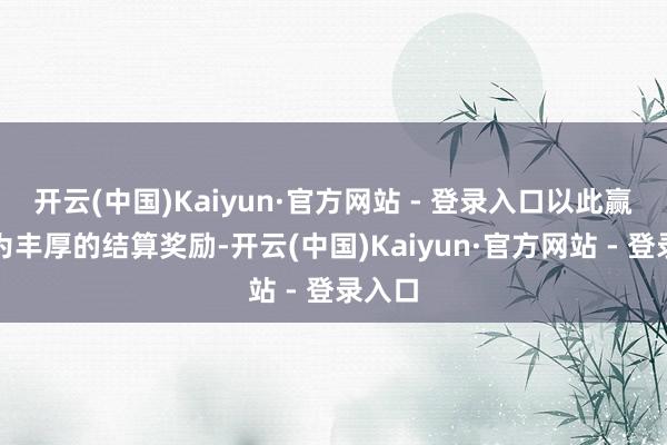 开云(中国)Kaiyun·官方网站 - 登录入口以此赢得更为丰厚的结算奖励-开云(中国)Kaiyun·官方网站 - 登录入口