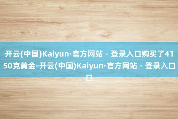 开云(中国)Kaiyun·官方网站 - 登录入口购买了4150克黄金-开云(中国)Kaiyun·官方网站 - 登录入口