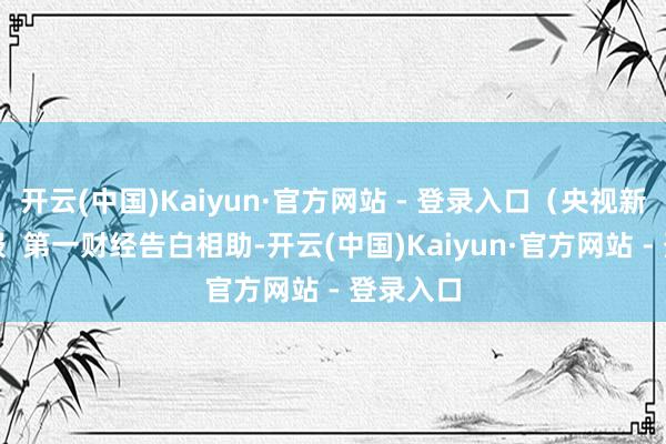 开云(中国)Kaiyun·官方网站 - 登录入口（央视新闻）举报  第一财经告白相助-开云(中国)Kaiyun·官方网站 - 登录入口