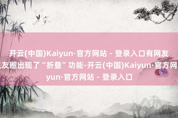 开云(中国)Kaiyun·官方网站 - 登录入口有网友发现微信一又友圈出现了“折叠”功能-开云(中国)Kaiyun·官方网站 - 登录入口