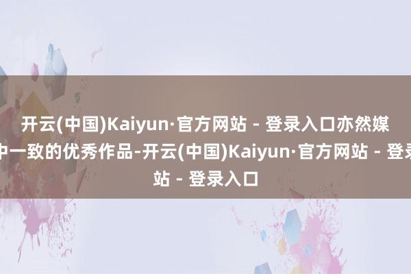 开云(中国)Kaiyun·官方网站 - 登录入口亦然媒体口中一致的优秀作品-开云(中国)Kaiyun·官方网站 - 登录入口