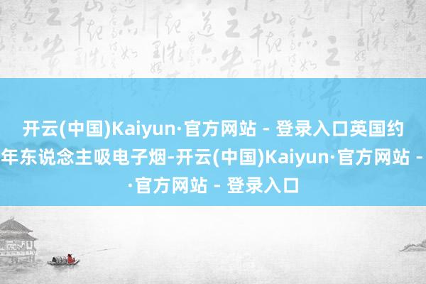 开云(中国)Kaiyun·官方网站 - 登录入口英国约11%的成年东说念主吸电子烟-开云(中国)Kaiyun·官方网站 - 登录入口