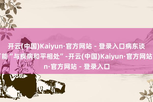 开云(中国)Kaiyun·官方网站 - 登录入口病东谈主富饶有可能“与疾病和平相处”-开云(中国)Kaiyun·官方网站 - 登录入口