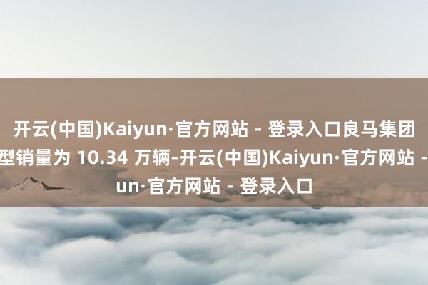 开云(中国)Kaiyun·官方网站 - 登录入口良马集团纯电动车型销量为 10.34 万辆-开云(中国)Kaiyun·官方网站 - 登录入口