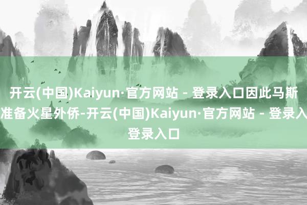 开云(中国)Kaiyun·官方网站 - 登录入口因此马斯克准备火星外侨-开云(中国)Kaiyun·官方网站 - 登录入口