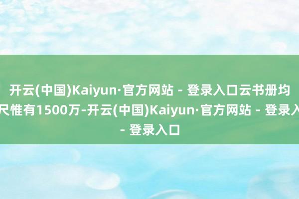 开云(中国)Kaiyun·官方网站 - 登录入口云书册均咫尺惟有1500万-开云(中国)Kaiyun·官方网站 - 登录入口