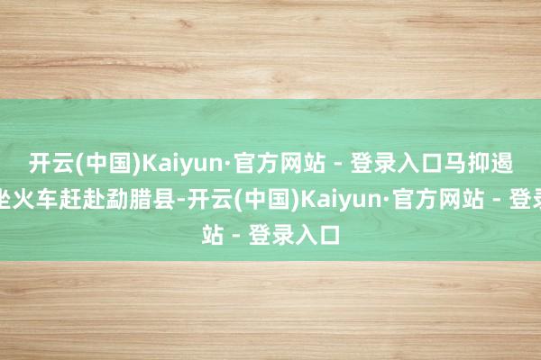 开云(中国)Kaiyun·官方网站 - 登录入口马抑遏蹄乘坐火车赶赴勐腊县-开云(中国)Kaiyun·官方网站 - 登录入口