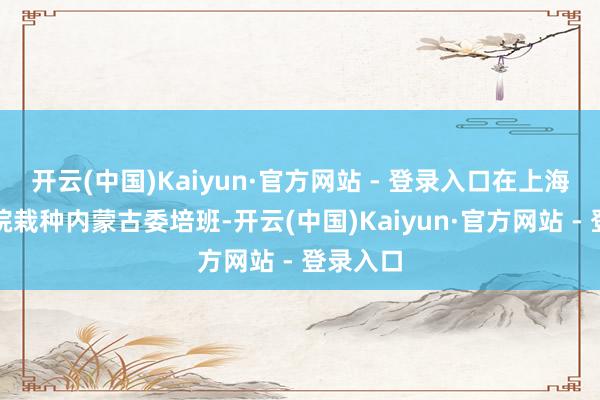 开云(中国)Kaiyun·官方网站 - 登录入口在上海戏剧学院栽种内蒙古委培班-开云(中国)Kaiyun·官方网站 - 登录入口