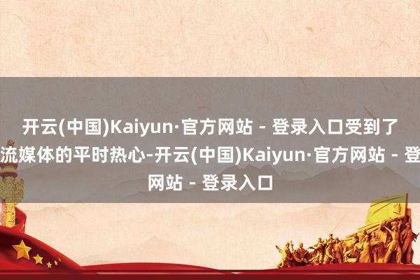 开云(中国)Kaiyun·官方网站 - 登录入口受到了繁密主流媒体的平时热心-开云(中国)Kaiyun·官方网站 - 登录入口