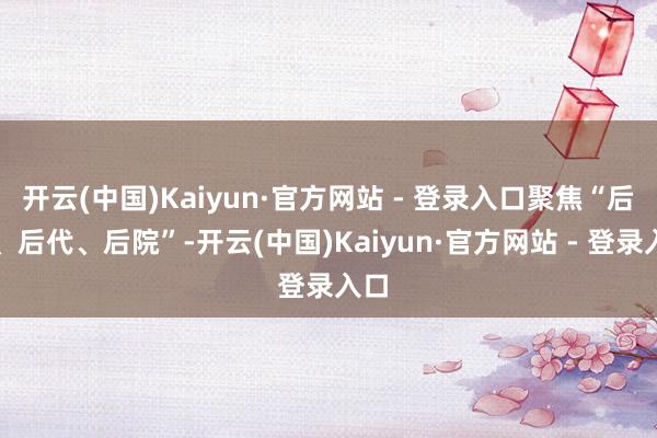 开云(中国)Kaiyun·官方网站 - 登录入口聚焦“后路、后代、后院”-开云(中国)Kaiyun·官方网站 - 登录入口