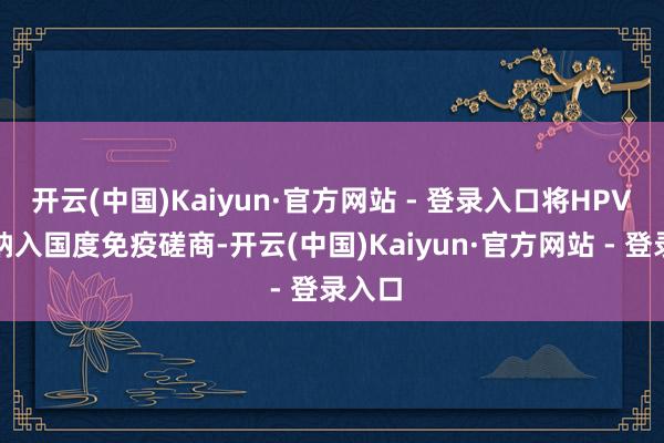 开云(中国)Kaiyun·官方网站 - 登录入口将HPV疫苗纳入国度免疫磋商-开云(中国)Kaiyun·官方网站 - 登录入口