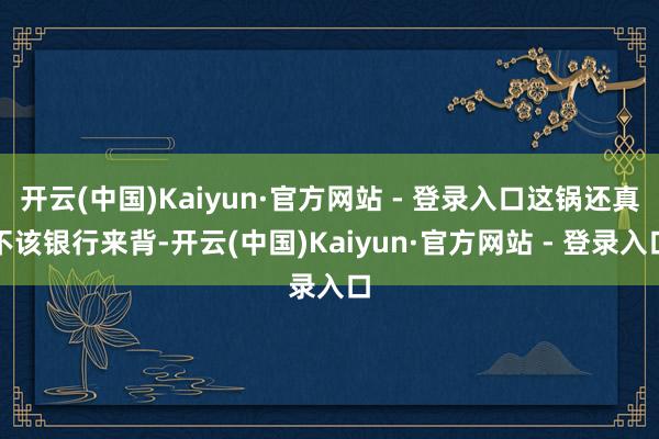 开云(中国)Kaiyun·官方网站 - 登录入口这锅还真不该银行来背-开云(中国)Kaiyun·官方网站 - 登录入口