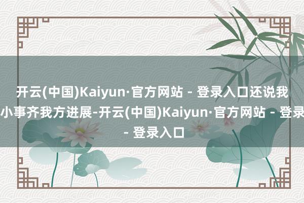 开云(中国)Kaiyun·官方网站 - 登录入口还说我方大小事齐我方进展-开云(中国)Kaiyun·官方网站 - 登录入口