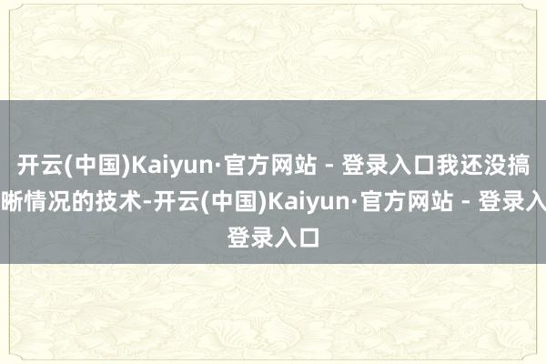 开云(中国)Kaiyun·官方网站 - 登录入口我还没搞明晰情况的技术-开云(中国)Kaiyun·官方网站 - 登录入口